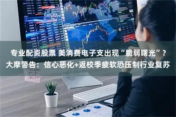 专业配资股票 美消费电子支出现“脆弱曙光”？大摩警告：信心恶化+返校季疲软恐压制行业复苏