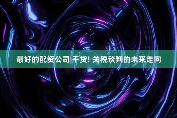 最好的配资公司 干货! 关税谈判的未来走向
