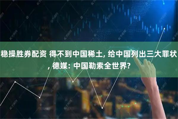 稳操胜券配资 得不到中国稀土, 给中国列出三大罪状, 德媒: 中国勒索全世界?