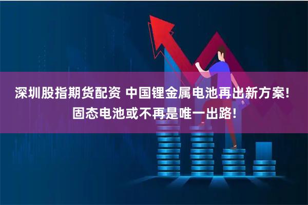 深圳股指期货配资 中国锂金属电池再出新方案! 固态电池或不再是唯一出路!