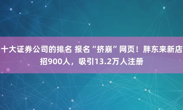 十大证券公司的排名 报名“挤崩”网页！胖东来新店招900人，吸引13.2万人注册