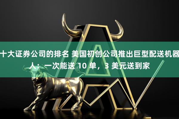 十大证券公司的排名 美国初创公司推出巨型配送机器人：一次能送 10 单，3 美元送到家