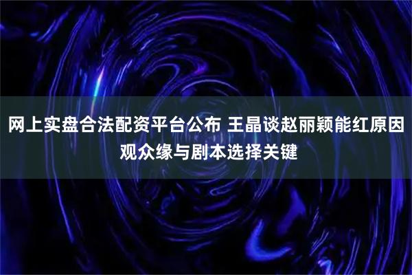 网上实盘合法配资平台公布 王晶谈赵丽颖能红原因 观众缘与剧本选择关键