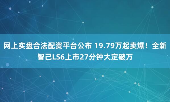 网上实盘合法配资平台公布 19.79万起卖爆！全新智己LS6上市27分钟大定破万