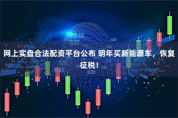 网上实盘合法配资平台公布 明年买新能源车，恢复征税！