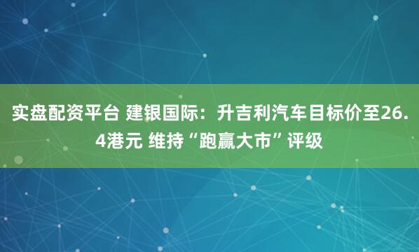 实盘配资平台 建银国际：升吉利汽车目标价至26.4港元 维持“跑赢大市”评级