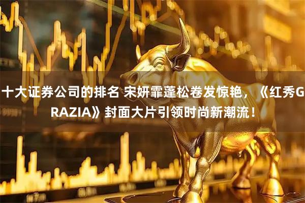 十大证券公司的排名 宋妍霏蓬松卷发惊艳，《红秀GRAZIA》封面大片引领时尚新潮流！