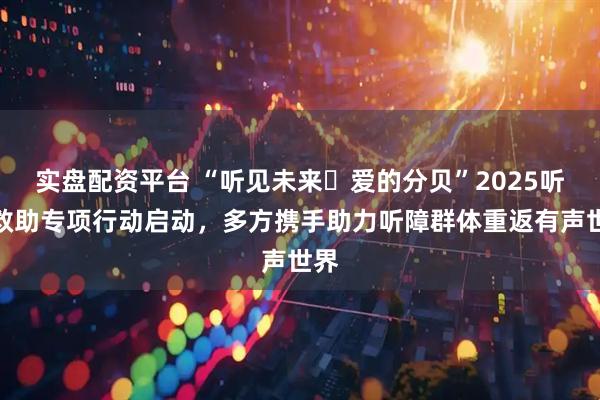 实盘配资平台 “听见未来・爱的分贝”2025听障救助专项行动启动,多方携手助力听障群体重返有声世界