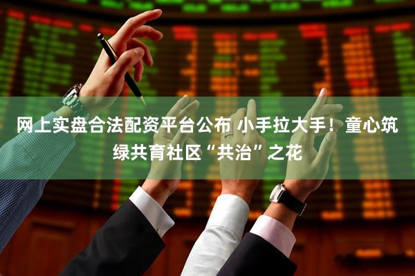 网上实盘合法配资平台公布 小手拉大手!童心筑绿共育社区“共治”之花