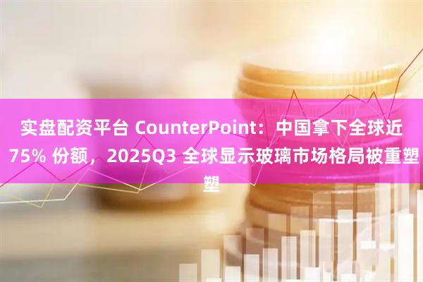 实盘配资平台 CounterPoint:中国拿下全球近 75% 份额,2025Q3 全球显示玻璃市场格局被重塑