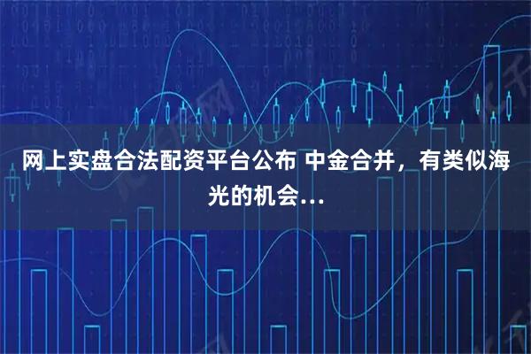 网上实盘合法配资平台公布 中金合并，有类似海光的机会…