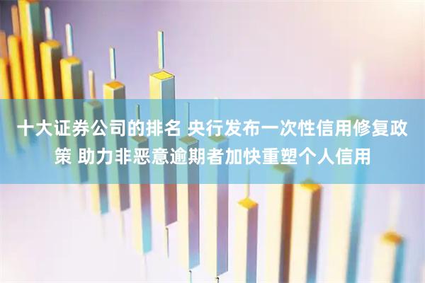 十大证券公司的排名 央行发布一次性信用修复政策 助力非恶意逾期者加快重塑个人信用