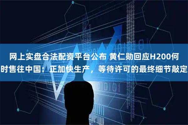 网上实盘合法配资平台公布 黄仁勋回应H200何时售往中国：正加快生产，等待许可的最终细节敲定