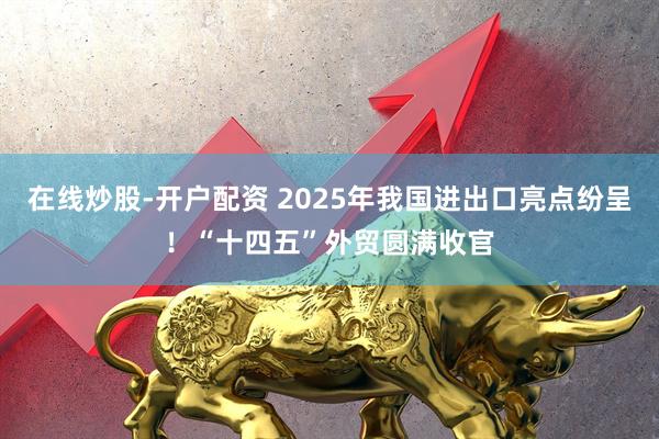 在线炒股-开户配资 2025年我国进出口亮点纷呈！“十四五”外贸圆满收官