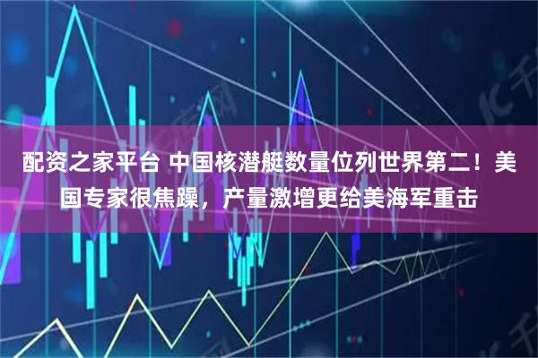 配资之家平台 中国核潜艇数量位列世界第二！美国专家很焦躁，产量激增更给美海军重击