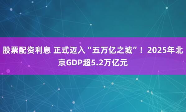 股票配资利息 正式迈入“五万亿之城”！2025年北京GDP超5.2万亿元