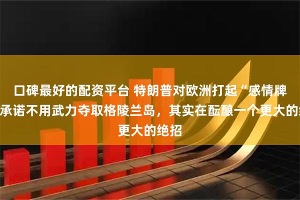 口碑最好的配资平台 特朗普对欧洲打起“感情牌”，承诺不用武力夺取格陵兰岛，其实在酝酿一个更大的绝招