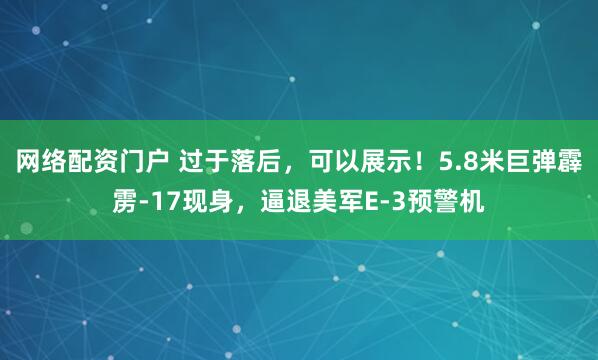网络配资门户 过于落后，可以展示！5.8米巨弹霹雳-17现身，逼退美军E-3预警机