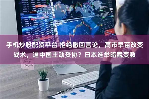 手机炒股配资平台 拒绝撤回言论，高市早苗改变战术，逼中国主动妥协？日本选举暗藏变数