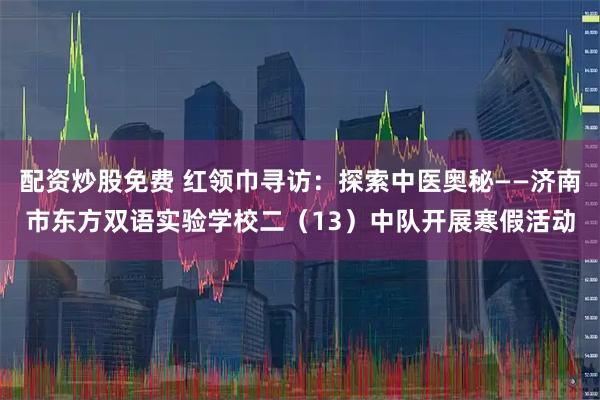 配资炒股免费 红领巾寻访：探索中医奥秘——济南市东方双语实验学校二（13）中队开展寒假活动