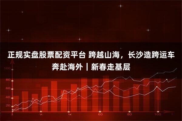 正规实盘股票配资平台 跨越山海，长沙造跨运车奔赴海外｜新春走基层