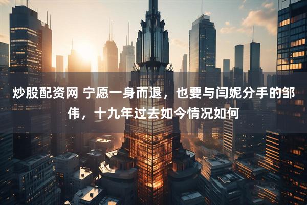 炒股配资网 宁愿一身而退，也要与闫妮分手的邹伟，十九年过去如今情况如何