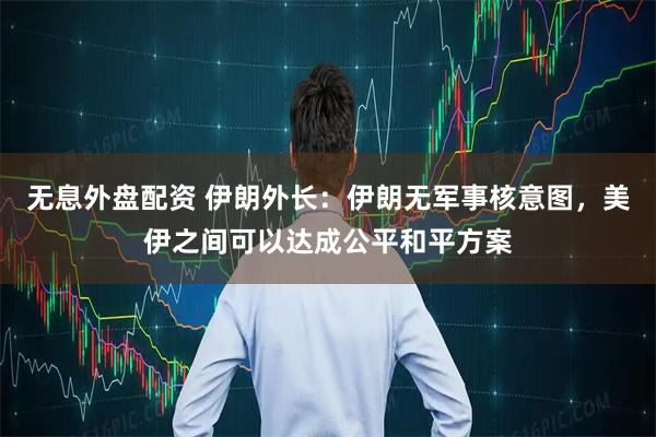 无息外盘配资 伊朗外长：伊朗无军事核意图，美伊之间可以达成公平和平方案