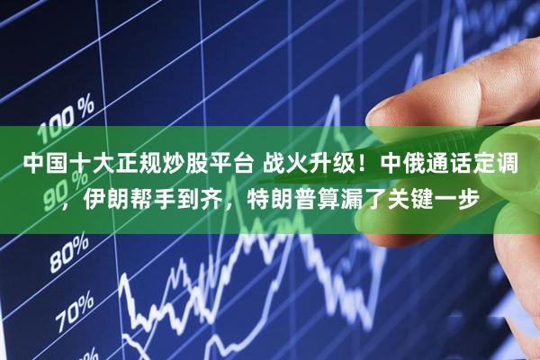 中国十大正规炒股平台 战火升级！中俄通话定调，伊朗帮手到齐，特朗普算漏了关键一步