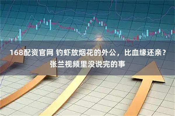 168配资官网 钓虾放烟花的外公，比血缘还亲？张兰视频里没说完的事