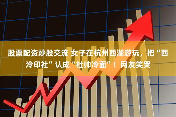 股票配资炒股交流 女子在杭州西湖游玩，把“西泠印社”认成“杜帅冷面”！网友笑哭