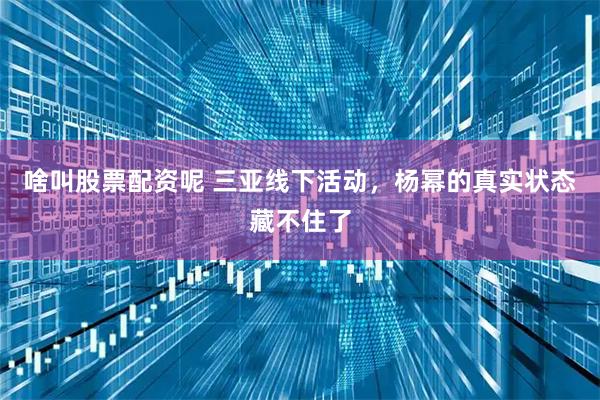 啥叫股票配资呢 三亚线下活动，杨幂的真实状态藏不住了