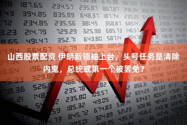 山西股票配资 伊朗新领袖上台，头号任务是清除内鬼，总统或第一个被罢免？