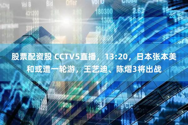 股票配资股 CCTV5直播，13:20，日本张本美和或遭一轮游，王艺迪、陈熠3将出战