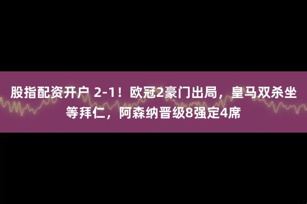 股指配资开户 2-1！欧冠2豪门出局，皇马双杀坐等拜仁，阿森纳晋级8强定4席
