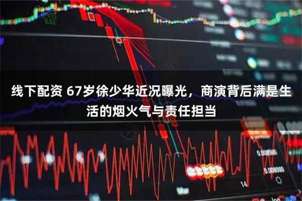 线下配资 67岁徐少华近况曝光，商演背后满是生活的烟火气与责任担当