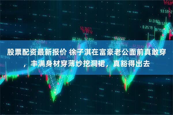 股票配资最新报价 徐子淇在富豪老公面前真敢穿，丰满身材穿薄纱挖洞裙，真豁得出去