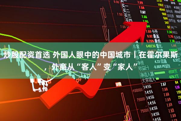 炒股配资首选 外国人眼中的中国城市丨在霍尔果斯,外商从“客人”变“家人”