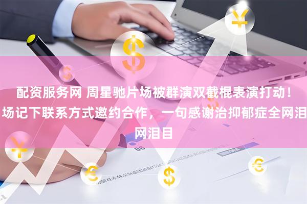 配资服务网 周星驰片场被群演双截棍表演打动!当场记下联系方式邀约合作,一句感谢治抑郁症全网泪目