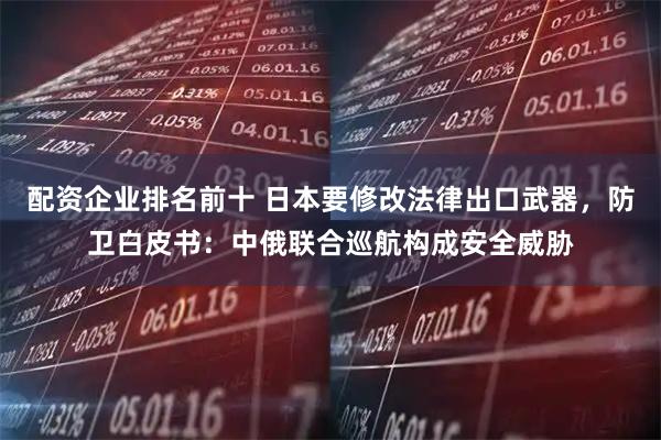 配资企业排名前十 日本要修改法律出口武器，防卫白皮书：中俄联合巡航构成安全威胁