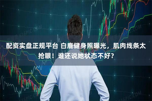 配资实盘正规平台 白鹿健身照曝光，肌肉线条太抢眼！谁还说她状态不好？
