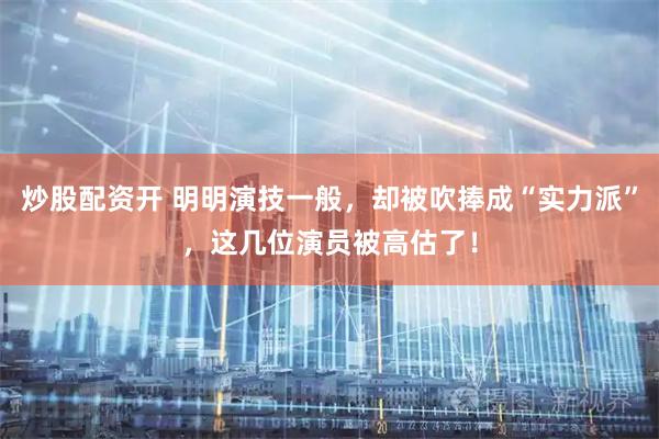 炒股配资开 明明演技一般，却被吹捧成“实力派”，这几位演员被高估了！