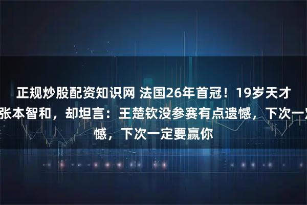 正规炒股配资知识网 法国26年首冠！19岁天才4-1横扫张本智和，却坦言：王楚钦没参赛有点遗憾，下次一定要赢你