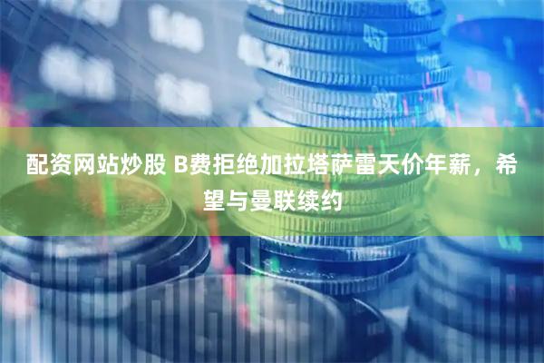 配资网站炒股 B费拒绝加拉塔萨雷天价年薪，希望与曼联续约